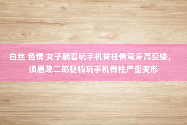 白丝 色情 女子躺着玩手机脊柱侧弯身高变矮， 须眉跷二郎腿躺玩手机脊柱严重变形