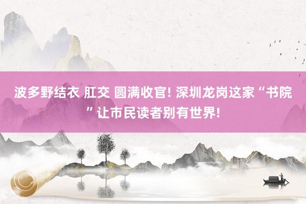波多野结衣 肛交 圆满收官! 深圳龙岗这家“书院”让市民读者别有世界!