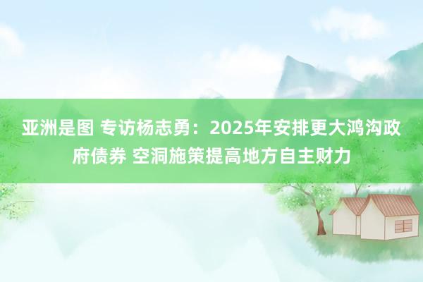 亚洲是图 专访杨志勇：2025年安排更大鸿沟政府债券 空洞施策提高地方自主财力