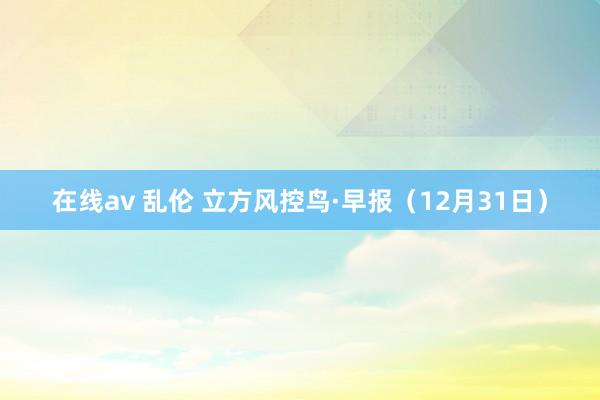 在线av 乱伦 立方风控鸟·早报（12月31日）