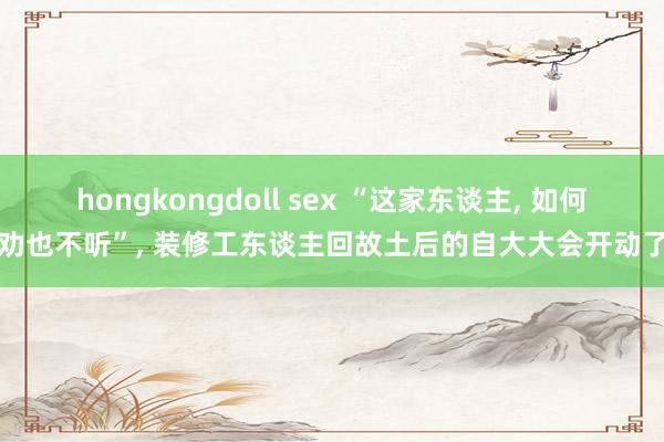 hongkongdoll sex “这家东谈主, 如何劝也不听”, 装修工东谈主回故土后的自大大会开动了