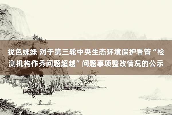 找色妹妹 对于第三轮中央生态环境保护看管“检测机构作秀问题超越”问题事项整改情况的公示