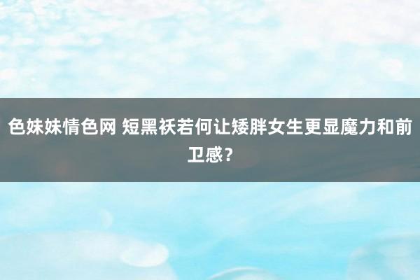 色妹妹情色网 短黑袄若何让矮胖女生更显魔力和前卫感？
