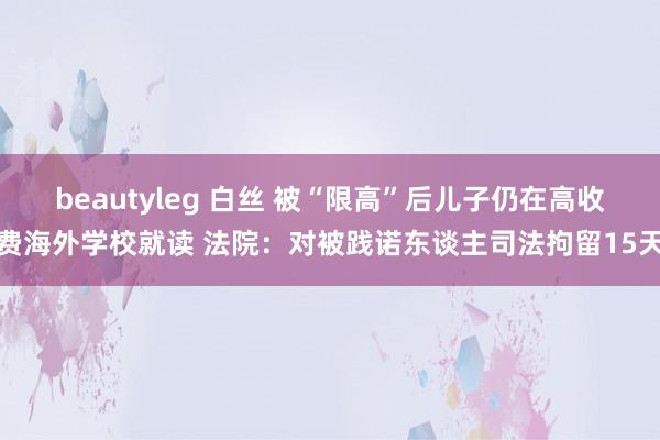 beautyleg 白丝 被“限高”后儿子仍在高收费海外学校就读 法院：对被践诺东谈主司法拘留15天