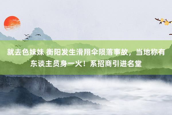 就去色妹妹 衡阳发生滑翔伞陨落事故，当地称有东谈主员身一火！系招商引进名堂