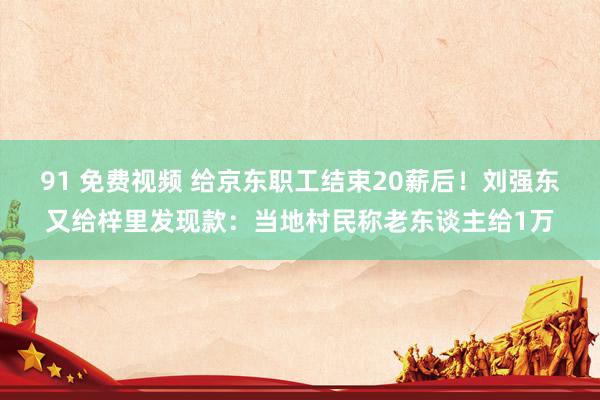 91 免费视频 给京东职工结束20薪后！刘强东又给梓里发现款：当地村民称老东谈主给1万