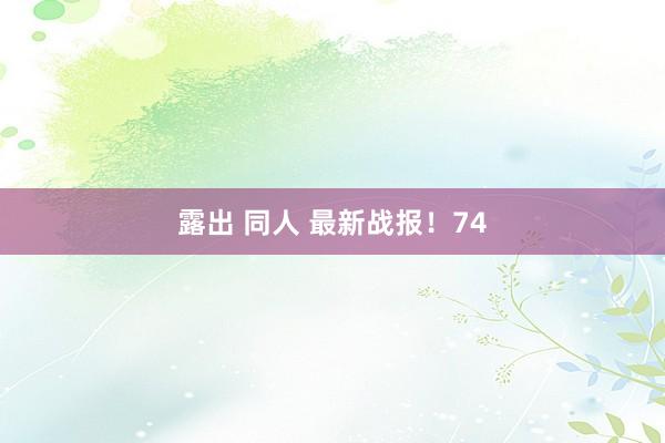 露出 同人 最新战报！74