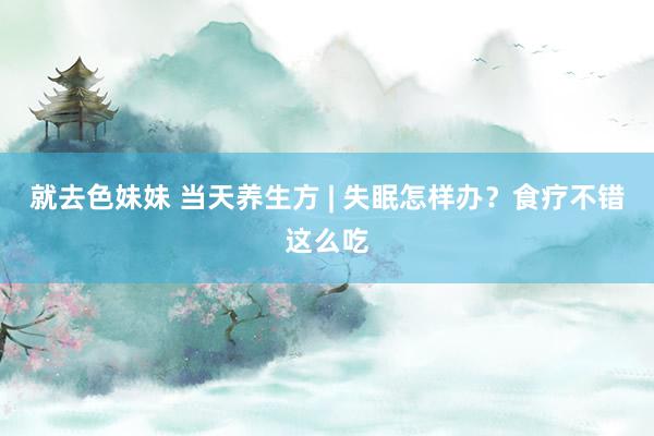就去色妹妹 当天养生方 | 失眠怎样办？食疗不错这么吃