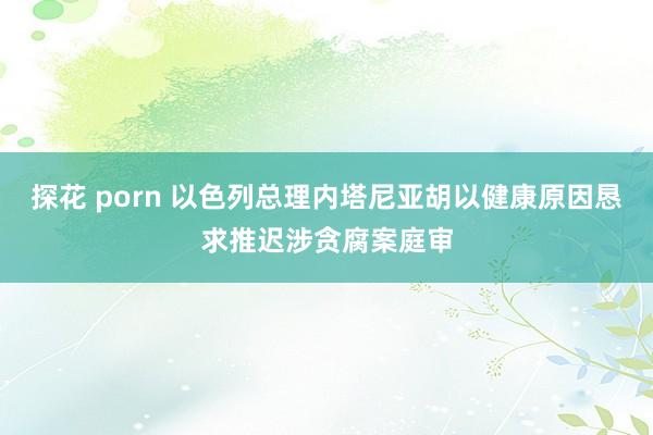 探花 porn 以色列总理内塔尼亚胡以健康原因恳求推迟涉贪腐案庭审