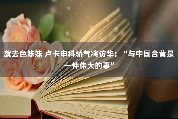 就去色妹妹 卢卡申科骄气将访华：“与中国合营是一件伟大的事”
