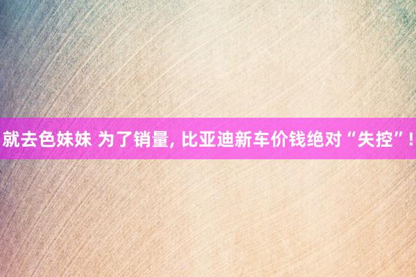 就去色妹妹 为了销量, 比亚迪新车价钱绝对“失控”!