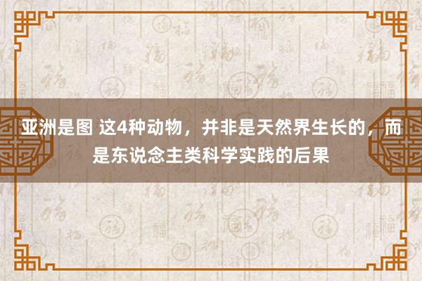 亚洲是图 这4种动物，并非是天然界生长的，而是东说念主类科学实践的后果