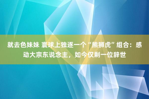 就去色妹妹 寰球上独逐一个“熊狮虎”组合：感动大宗东说念主，如今仅剩一位辞世
