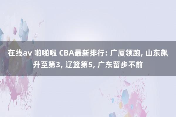 在线av 啪啪啦 CBA最新排行: 广厦领跑, 山东飙升至第3, 辽篮第5, 广东留步不前