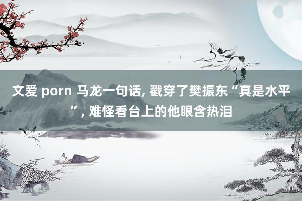 文爱 porn 马龙一句话, 戳穿了樊振东“真是水平”, 难怪看台上的他眼含热泪