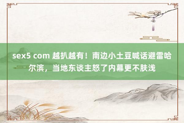 sex5 com 越扒越有！南边小土豆喊话避雷哈尔滨，当地东谈主怒了内幕更不肤浅