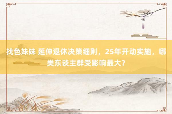 找色妹妹 延伸退休决策细则，25年开动实施，哪类东谈主群受影响最大？