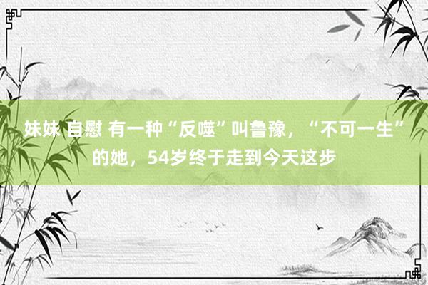妹妹 自慰 有一种“反噬”叫鲁豫，“不可一生”的她，54岁终于走到今天这步
