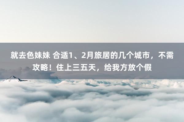 就去色妹妹 合适1、2月旅居的几个城市，不需攻略！住上三五天，给我方放个假