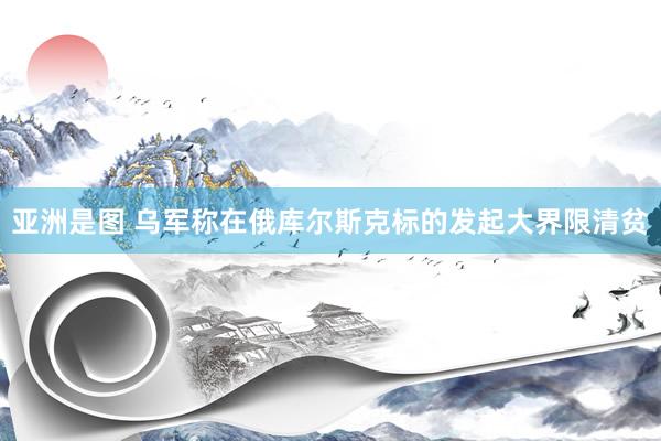 亚洲是图 乌军称在俄库尔斯克标的发起大界限清贫