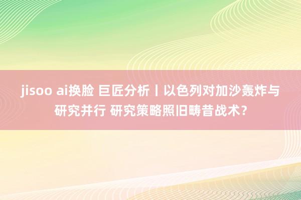 jisoo ai换脸 巨匠分析丨以色列对加沙轰炸与研究并行 研究策略照旧畴昔战术？