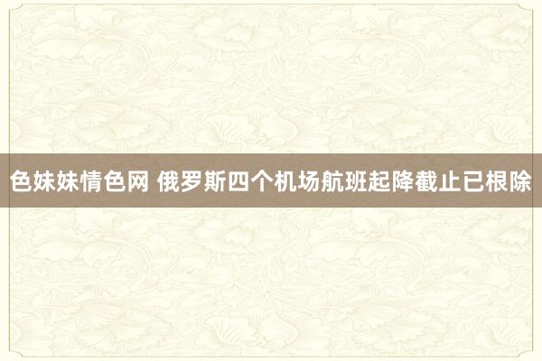 色妹妹情色网 俄罗斯四个机场航班起降截止已根除