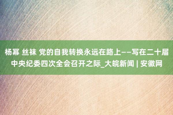 杨幂 丝袜 党的自我转换永远在路上——写在二十届中央纪委四次全会召开之际_大皖新闻 | 安徽网