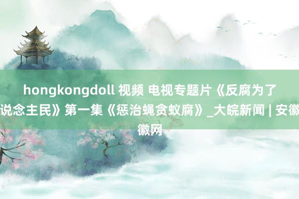 hongkongdoll 视频 电视专题片《反腐为了东说念主民》第一集《惩治蝇贪蚁腐》_大皖新闻 | 安徽网