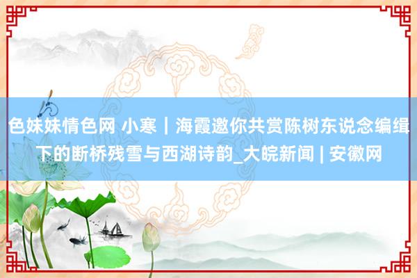 色妹妹情色网 小寒｜海霞邀你共赏陈树东说念编缉下的断桥残雪与西湖诗韵_大皖新闻 | 安徽网