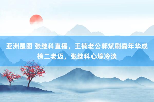亚洲是图 张继科直播，王楠老公郭斌刷嘉年华成榜二老迈，张继科心境冷淡