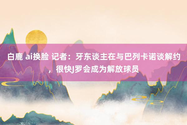 白鹿 ai换脸 记者：牙东谈主在与巴列卡诺谈解约，很快J罗会成为解放球员