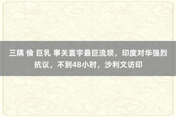 三隅 倫 巨乳 事关寰宇最巨流坝，印度对华强烈抗议，不到48小时，沙利文访印