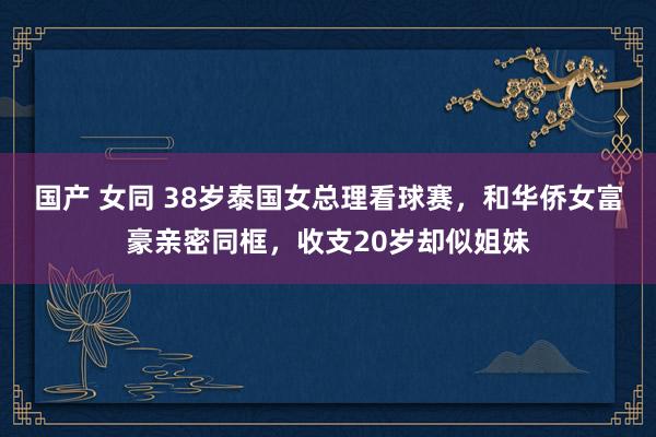 国产 女同 38岁泰国女总理看球赛，和华侨女富豪亲密同框，收支20岁却似姐妹