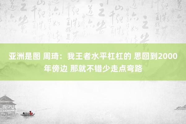 亚洲是图 周琦：我王者水平杠杠的 思回到2000年傍边 那就不错少走点弯路