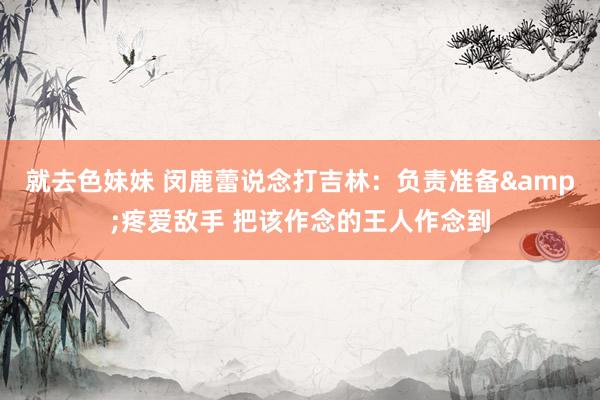 就去色妹妹 闵鹿蕾说念打吉林：负责准备&疼爱敌手 把该作念的王人作念到