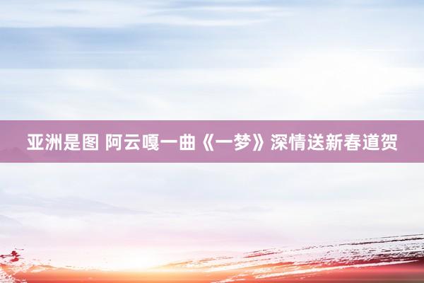 亚洲是图 阿云嘎一曲《一梦》深情送新春道贺