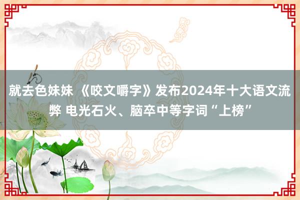 就去色妹妹 《咬文嚼字》发布2024年十大语文流弊 电光石火、脑卒中等字词“上榜”