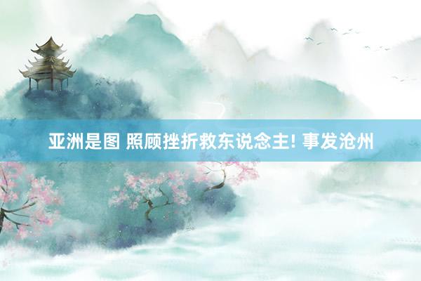 亚洲是图 照顾挫折救东说念主! 事发沧州