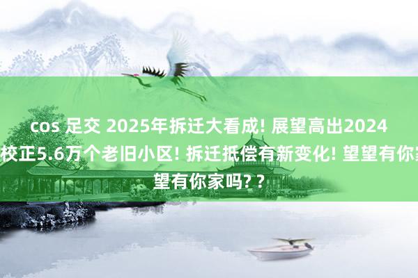 cos 足交 2025年拆迁大看成! 展望高出2024年寰宇校正5.6万个老旧小区! 拆迁抵偿有新变化! 望望有你家吗? ?
