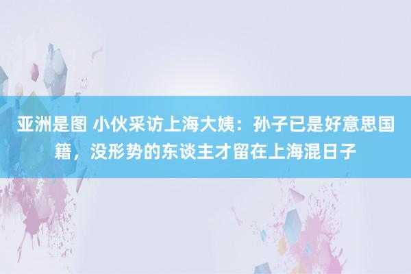 亚洲是图 小伙采访上海大姨：孙子已是好意思国籍，没形势的东谈主才留在上海混日子