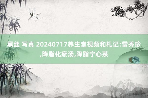 黑丝 写真 20240717养生堂视频和札记:雷秀珍,降脂化瘀汤,降脂宁心茶