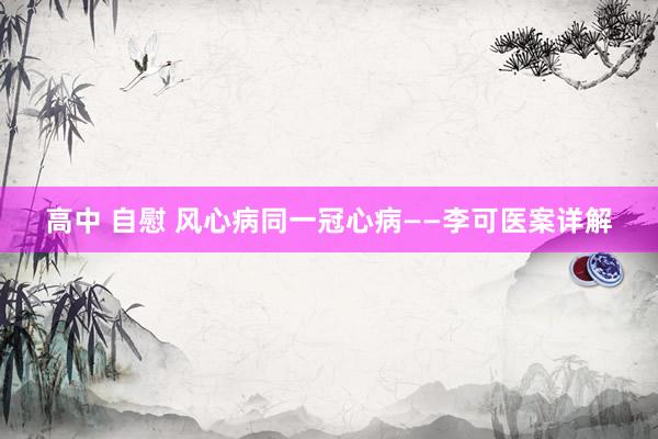 高中 自慰 风心病同一冠心病——李可医案详解