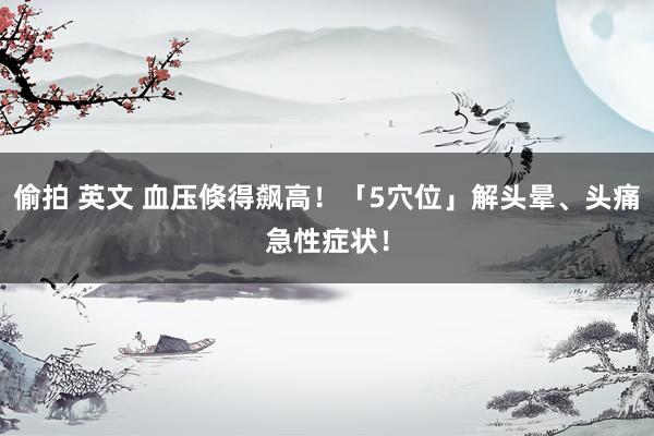 偷拍 英文 血压倏得飙高！「5穴位」解头晕、头痛急性症状！