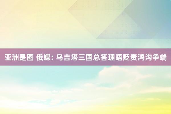 亚洲是图 俄媒: 乌吉塔三国总答理晤贬责鸿沟争端