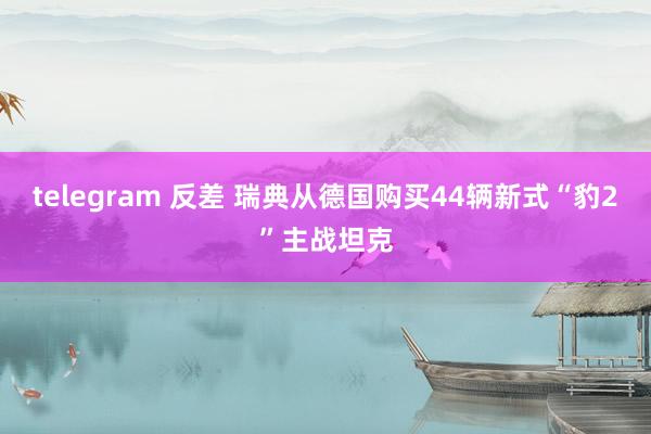 telegram 反差 瑞典从德国购买44辆新式“豹2”主战坦克