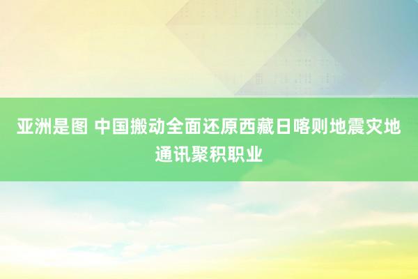 亚洲是图 中国搬动全面还原西藏日喀则地震灾地通讯聚积职业