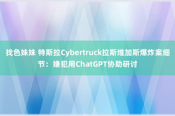 找色妹妹 特斯拉Cybertruck拉斯维加斯爆炸案细节：嫌犯用ChatGPT协助研讨