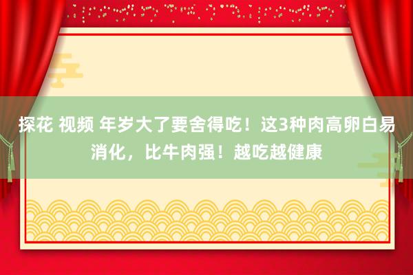 探花 视频 年岁大了要舍得吃！这3种肉高卵白易消化，比牛肉强！越吃越健康