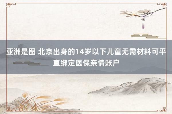 亚洲是图 北京出身的14岁以下儿童无需材料可平直绑定医保亲情账户