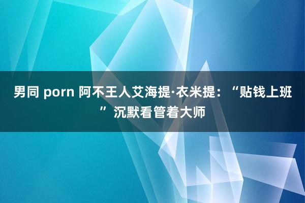 男同 porn 阿不王人艾海提·衣米提：“贴钱上班” 沉默看管着大师